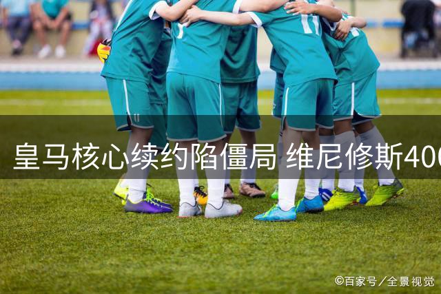 皇马核心续约陷僵局 维尼修斯4000万签字费要求成关键