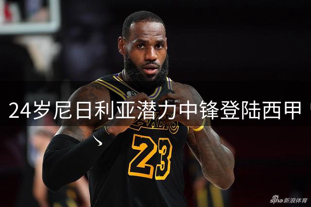 24岁尼日利亚潜力中锋登陆西甲 曾效力火箭发展联盟场均13+6